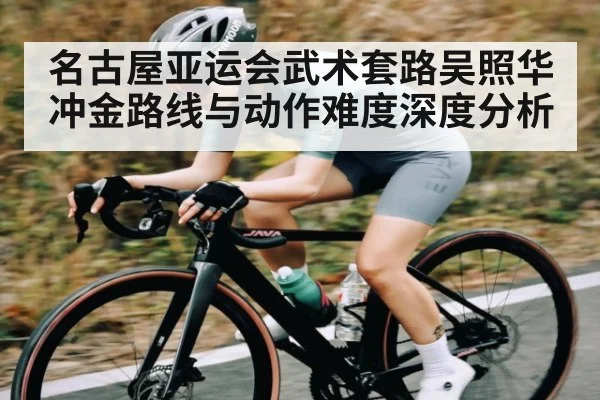 名古屋亚运会武术套路吴照华冲金路线与动作难度深度分析