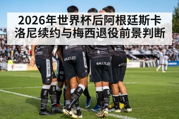 2026年世界杯后阿根廷斯卡洛尼续约与梅西退役前景判断 - hth