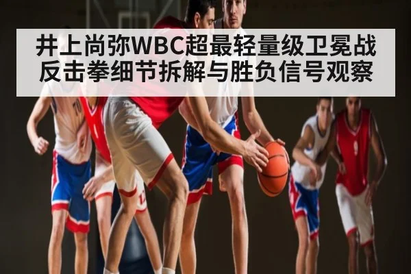井上尚弥WBC超最轻量级卫冕战反击拳细节拆解与胜负信号观察
