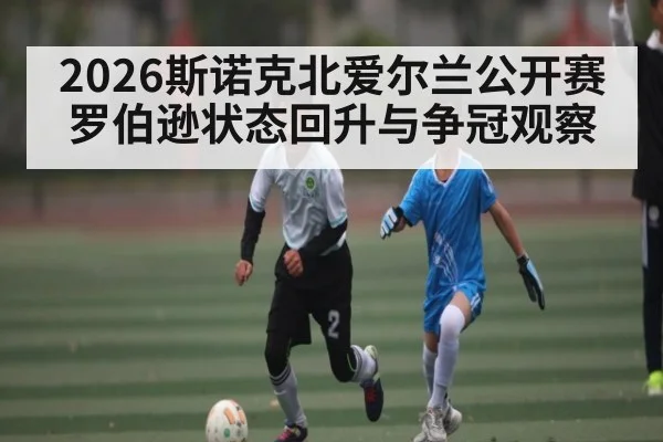2026斯诺克北爱尔兰公开赛罗伯逊状态回升与争冠观察